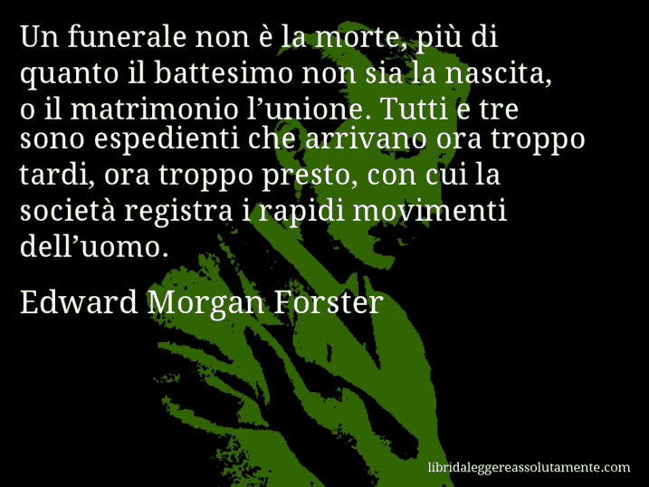 Aforisma di Edward Morgan Forster : Un funerale non è la morte, più di quanto il battesimo non sia la nascita, o il matrimonio l’unione. Tutti e tre sono espedienti che arrivano ora troppo tardi, ora troppo presto, con cui la società registra i rapidi movimenti dell’uomo.