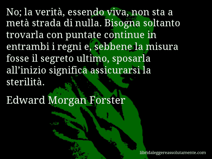 Aforisma di Edward Morgan Forster : No; la verità, essendo viva, non sta a metà strada di nulla. Bisogna soltanto trovarla con puntate continue in entrambi i regni e, sebbene la misura fosse il segreto ultimo, sposarla all’inizio significa assicurarsi la sterilità.