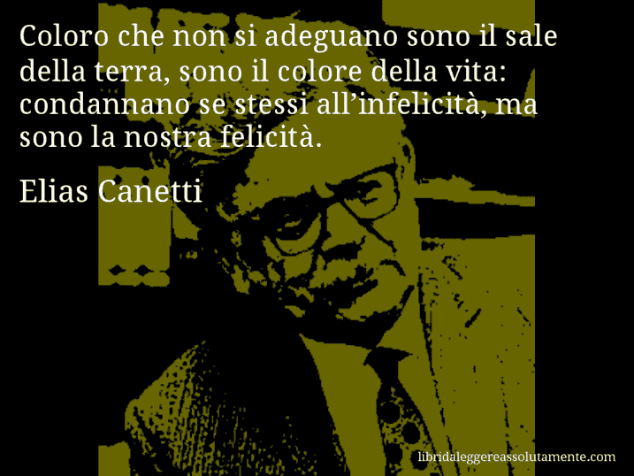 Aforisma di Elias Canetti : Coloro che non si adeguano sono il sale della terra, sono il colore della vita: condannano se stessi all’infelicità, ma sono la nostra felicità.