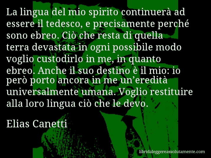 Aforisma di Elias Canetti : La lingua del mio spirito continuerà ad essere il tedesco, e precisamente perché sono ebreo. Ciò che resta di quella terra devastata in ogni possibile modo voglio custodirlo in me, in quanto ebreo. Anche il suo destino è il mio: io però porto ancora in me un’eredità universalmente umana. Voglio restituire alla loro lingua ciò che le devo.