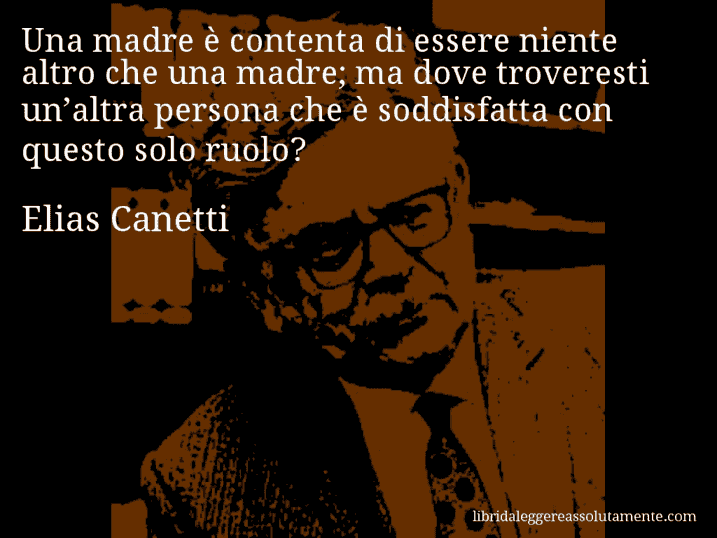 Aforisma di Elias Canetti : Una madre è contenta di essere niente altro che una madre; ma dove troveresti un’altra persona che è soddisfatta con questo solo ruolo?