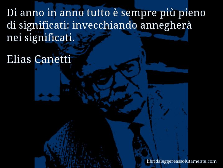 Aforisma di Elias Canetti : Di anno in anno tutto è sempre più pieno di significati: invecchiando annegherà nei significati.