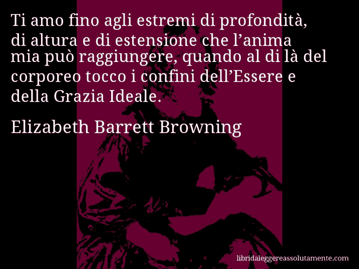 Aforisma di Elizabeth Barrett Browning : Ti amo fino agli estremi di profondità, di altura e di estensione che l’anima mia può raggiungere, quando al di là del corporeo tocco i confini dell’Essere e della Grazia Ideale.