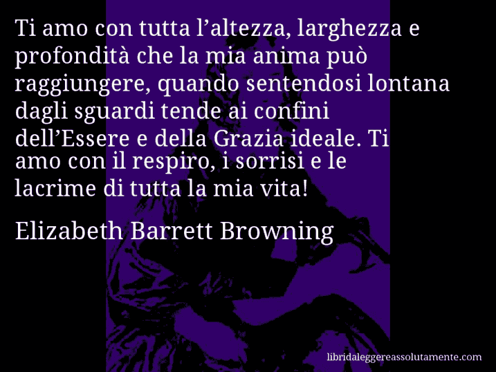 Aforisma di Elizabeth Barrett Browning : Ti amo con tutta l’altezza, larghezza e profondità che la mia anima può raggiungere, quando sentendosi lontana dagli sguardi tende ai confini dell’Essere e della Grazia ideale. Ti amo con il respiro, i sorrisi e le lacrime di tutta la mia vita!