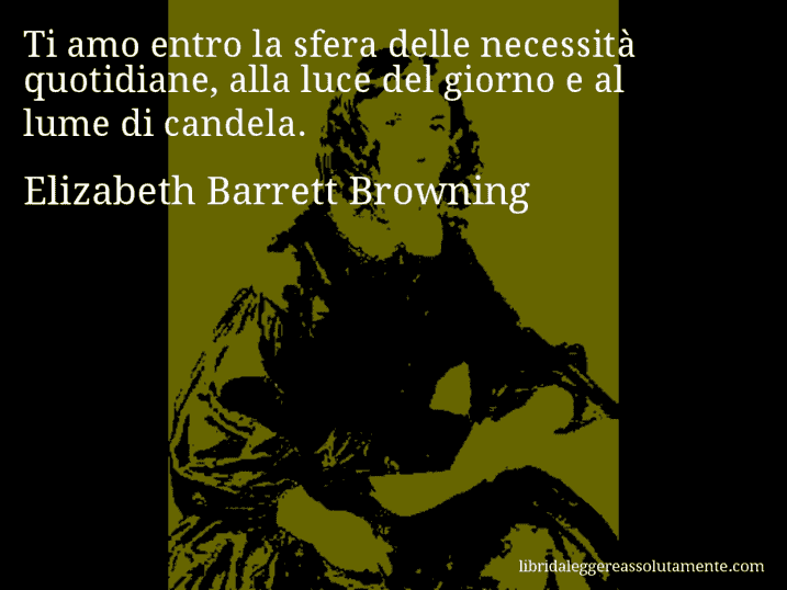 Aforisma di Elizabeth Barrett Browning : Ti amo entro la sfera delle necessità quotidiane, alla luce del giorno e al lume di candela.