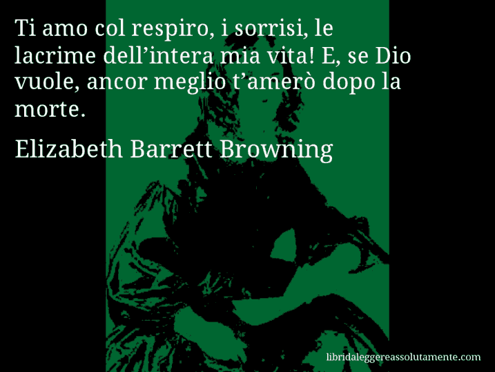 Aforisma di Elizabeth Barrett Browning : Ti amo col respiro, i sorrisi, le lacrime dell’intera mia vita! E, se Dio vuole, ancor meglio t’amerò dopo la morte.