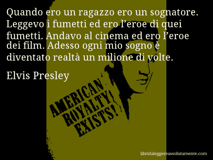 Aforisma di Elvis Presley : Quando ero un ragazzo ero un sognatore. Leggevo i fumetti ed ero l’eroe di quei fumetti. Andavo al cinema ed ero l’eroe dei film. Adesso ogni mio sogno è diventato realtà un milione di volte.