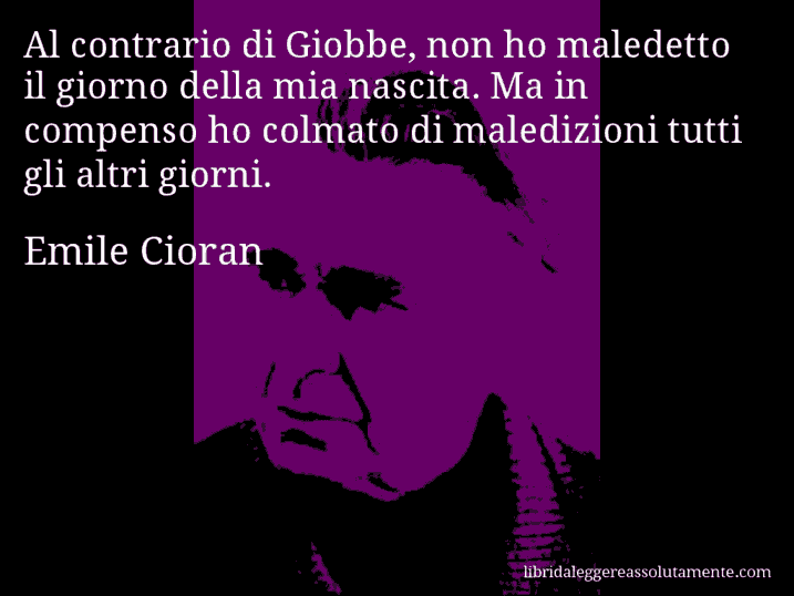 Aforisma di Emile Cioran : Al contrario di Giobbe, non ho maledetto il giorno della mia nascita. Ma in compenso ho colmato di maledizioni tutti gli altri giorni.