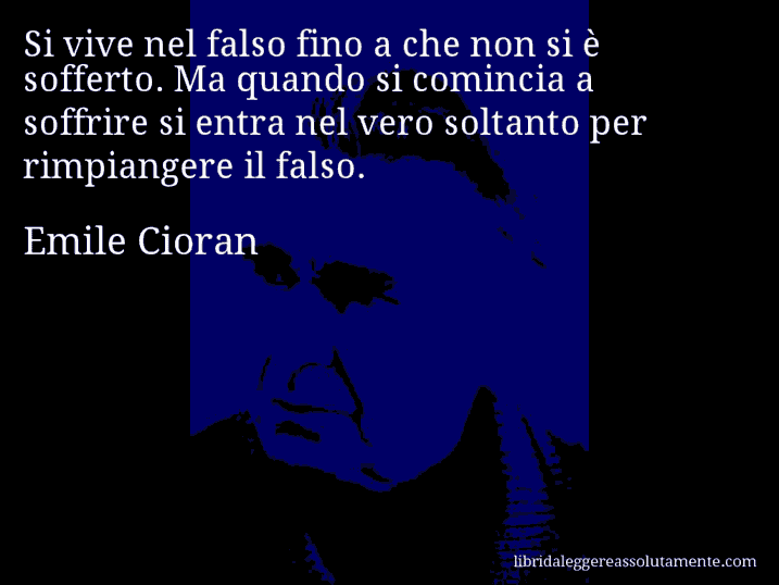 Aforisma di Emile Cioran : Si vive nel falso fino a che non si è sofferto. Ma quando si comincia a soffrire si entra nel vero soltanto per rimpiangere il falso.