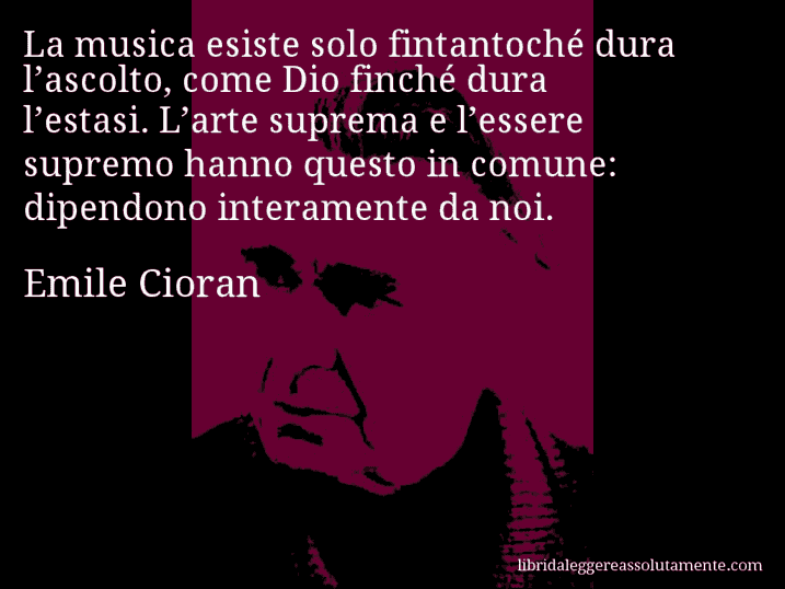 Aforisma di Emile Cioran : La musica esiste solo fintantoché dura l’ascolto, come Dio finché dura l’estasi. L’arte suprema e l’essere supremo hanno questo in comune: dipendono interamente da noi.