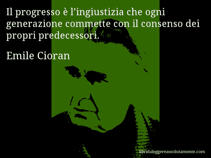 Aforisma di Emile Cioran : Il progresso è l’ingiustizia che ogni generazione commette con il consenso dei propri predecessori.