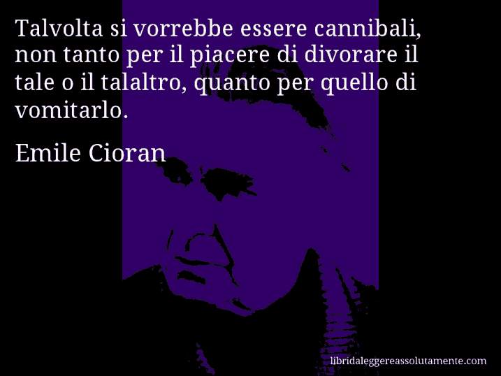 Aforisma di Emile Cioran : Talvolta si vorrebbe essere cannibali, non tanto per il piacere di divorare il tale o il talaltro, quanto per quello di vomitarlo. Aforisma di Emile Cioran : Talvolta si vorrebbe essere cannibali, non tanto per il piacere di divorare il tale o il talaltro, quanto per quello di vomitarlo.