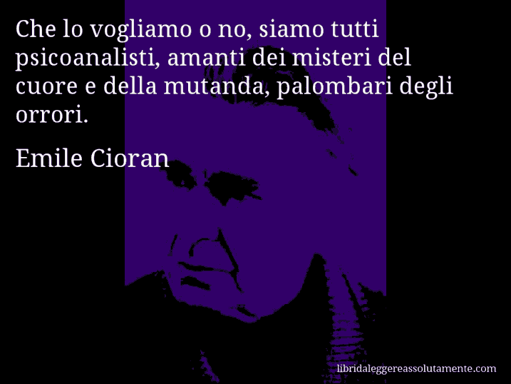 Aforisma di Emile Cioran : Che lo vogliamo o no, siamo tutti psicoanalisti, amanti dei misteri del cuore e della mutanda, palombari degli orrori.