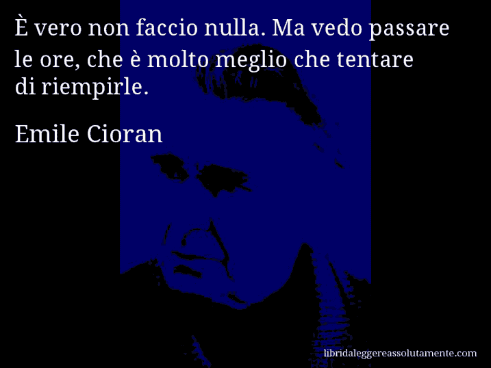 Aforisma di Emile Cioran : È vero non faccio nulla. Ma vedo passare le ore, che è molto meglio che tentare di riempirle.