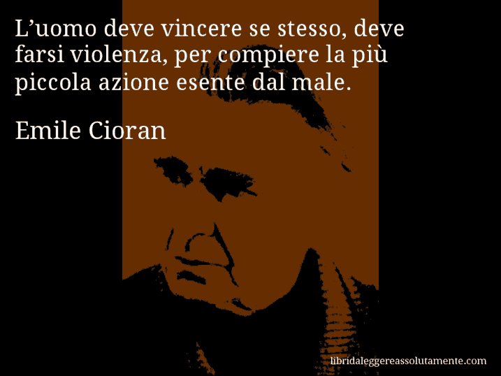 Aforisma di Emile Cioran : L’uomo deve vincere se stesso, deve farsi violenza, per compiere la più piccola azione esente dal male.