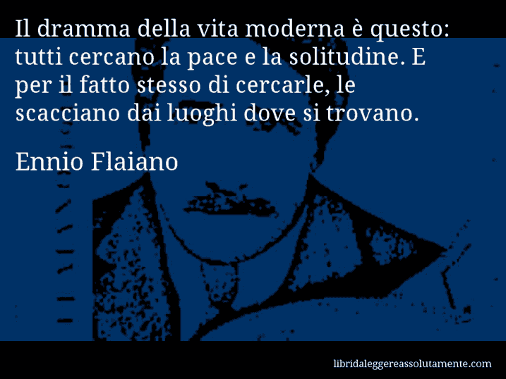 Aforisma di Ennio Flaiano : Il dramma della vita moderna è questo: tutti cercano la pace e la solitudine. E per il fatto stesso di cercarle, le scacciano dai luoghi dove si trovano.