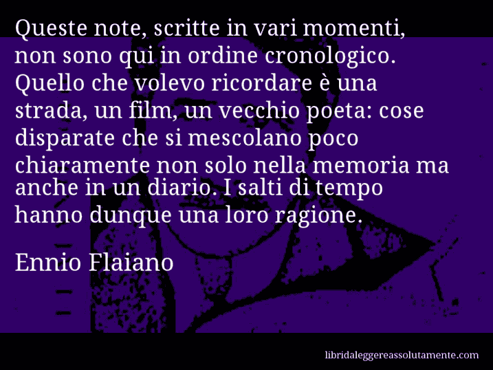Aforisma di Ennio Flaiano : Queste note, scritte in vari momenti, non sono qui in ordine cronologico. Quello che volevo ricordare è una strada, un film, un vecchio poeta: cose disparate che si mescolano poco chiaramente non solo nella memoria ma anche in un diario. I salti di tempo hanno dunque una loro ragione.