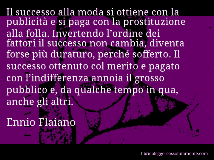 Aforisma di Ennio Flaiano : Il successo alla moda si ottiene con la publicità e si paga con la prostituzione alla folla. Invertendo l’ordine dei fattori il successo non cambia, diventa forse più duraturo, perché sofferto. Il successo ottenuto col merito e pagato con l’indifferenza annoia il grosso pubblico e, da qualche tempo in qua, anche gli altri.