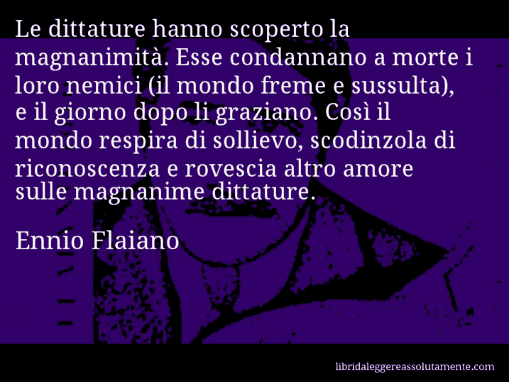 Aforisma di Ennio Flaiano : Le dittature hanno scoperto la magnanimità. Esse condannano a morte i loro nemici (il mondo freme e sussulta), e il giorno dopo li graziano. Così il mondo respira di sollievo, scodinzola di riconoscenza e rovescia altro amore sulle magnanime dittature.