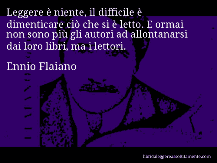 Aforisma di Ennio Flaiano : Leggere è niente, il difficile è dimenticare ciò che si è letto. E ormai non sono più gli autori ad allontanarsi dai loro libri, ma i lettori.