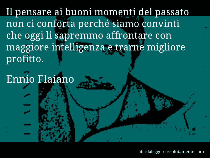 Aforisma di Ennio Flaiano : Il pensare ai buoni momenti del passato non ci conforta perché siamo convinti che oggi li sapremmo affrontare con maggiore intelligenza e trarne migliore profitto.