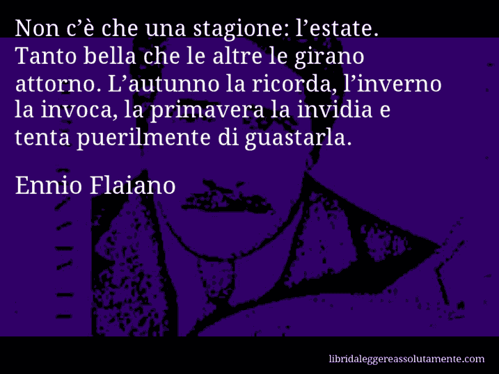 Aforisma di Ennio Flaiano : Non c’è che una stagione: l’estate. Tanto bella che le altre le girano attorno. L’autunno la ricorda, l’inverno la invoca, la primavera la invidia e tenta puerilmente di guastarla.