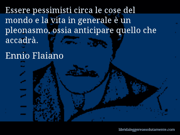 Aforisma di Ennio Flaiano : Essere pessimisti circa le cose del mondo e la vita in generale è un pleonasmo, ossia anticipare quello che accadrà.