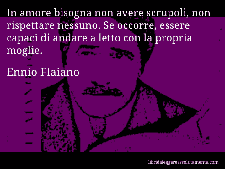 Aforisma di Ennio Flaiano : In amore bisogna non avere scrupoli, non rispettare nessuno. Se occorre, essere capaci di andare a letto con la propria moglie.