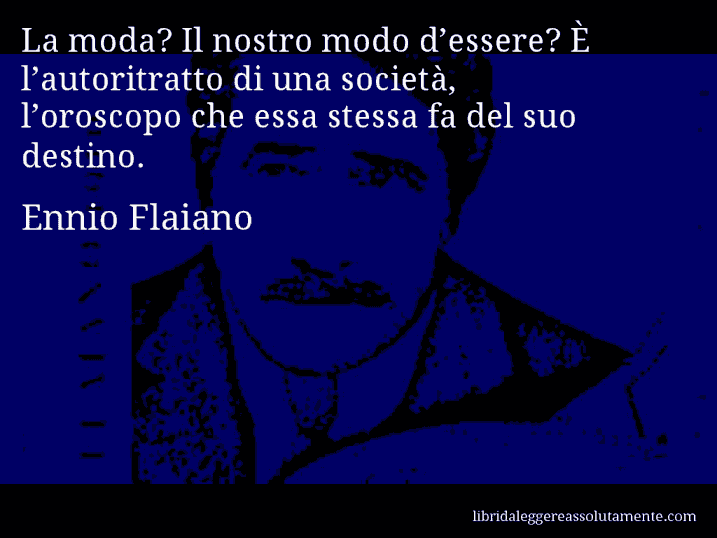 Aforisma di Ennio Flaiano : La moda? Il nostro modo d’essere? È l’autoritratto di una società, l’oroscopo che essa stessa fa del suo destino.