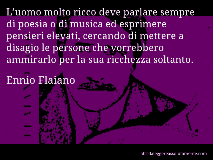 Aforisma di Ennio Flaiano : L’uomo molto ricco deve parlare sempre di poesia o di musica ed esprimere pensieri elevati, cercando di mettere a disagio le persone che vorrebbero ammirarlo per la sua ricchezza soltanto.