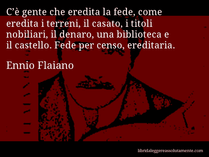 Aforisma di Ennio Flaiano : C’è gente che eredita la fede, come eredita i terreni, il casato, i titoli nobiliari, il denaro, una biblioteca e il castello. Fede per censo, ereditaria.