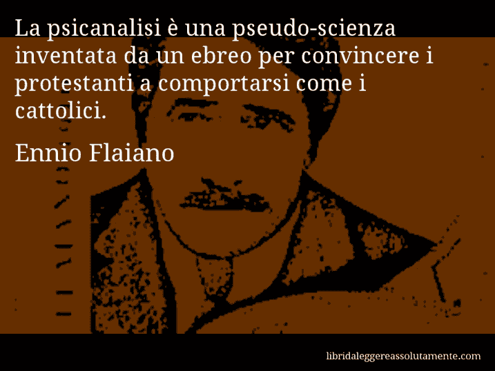 Aforisma di Ennio Flaiano : La psicanalisi è una pseudo-scienza inventata da un ebreo per convincere i protestanti a comportarsi come i cattolici.