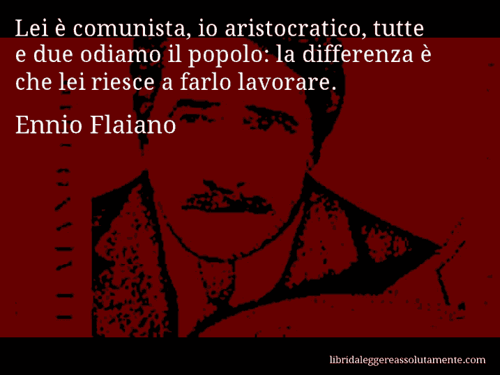 Aforisma di Ennio Flaiano : Lei è comunista, io aristocratico, tutte e due odiamo il popolo: la differenza è che lei riesce a farlo lavorare.