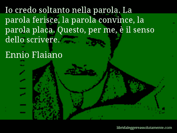 Aforisma di Ennio Flaiano : Io credo soltanto nella parola. La parola ferisce, la parola convince, la parola placa. Questo, per me, è il senso dello scrivere.