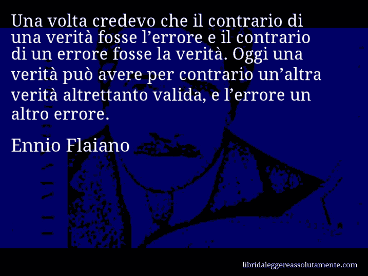 Aforisma di Ennio Flaiano : Una volta credevo che il contrario di una verità fosse l’errore e il contrario di un errore fosse la verità. Oggi una verità può avere per contrario un’altra verità altrettanto valida, e l’errore un altro errore.
