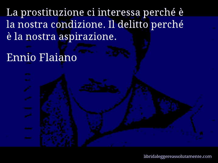 Aforisma di Ennio Flaiano : La prostituzione ci interessa perché è la nostra condizione. Il delitto perché è la nostra aspirazione.