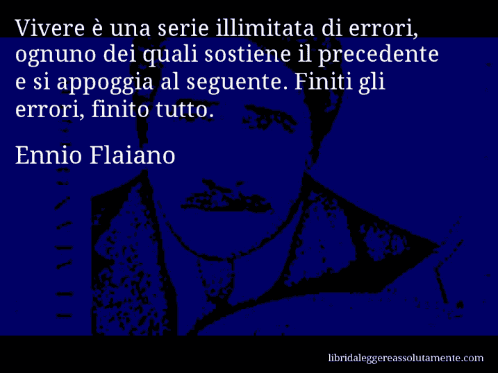Aforisma di Ennio Flaiano : Vivere è una serie illimitata di errori, ognuno dei quali sostiene il precedente e si appoggia al seguente. Finiti gli errori, finito tutto.