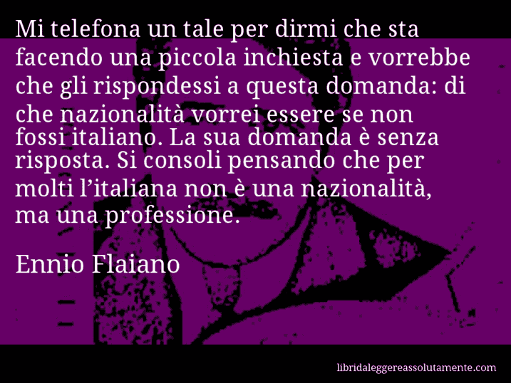 Aforisma di Ennio Flaiano : Mi telefona un tale per dirmi che sta facendo una piccola inchiesta e vorrebbe che gli rispondessi a questa domanda: di che nazionalità vorrei essere se non fossi italiano. La sua domanda è senza risposta. Si consoli pensando che per molti l’italiana non è una nazionalità, ma una professione.