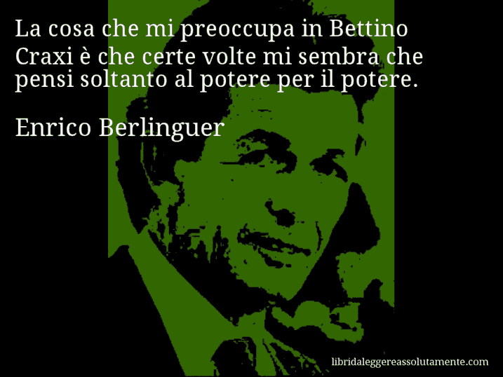 Aforisma di Enrico Berlinguer : La cosa che mi preoccupa in Bettino Craxi è che certe volte mi sembra che pensi soltanto al potere per il potere.
