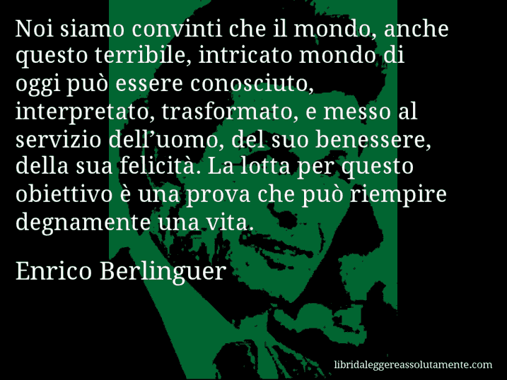 Aforisma di Enrico Berlinguer : Noi siamo convinti che il mondo, anche questo terribile, intricato mondo di oggi può essere conosciuto, interpretato, trasformato, e messo al servizio dell’uomo, del suo benessere, della sua felicità. La lotta per questo obiettivo è una prova che può riempire degnamente una vita.