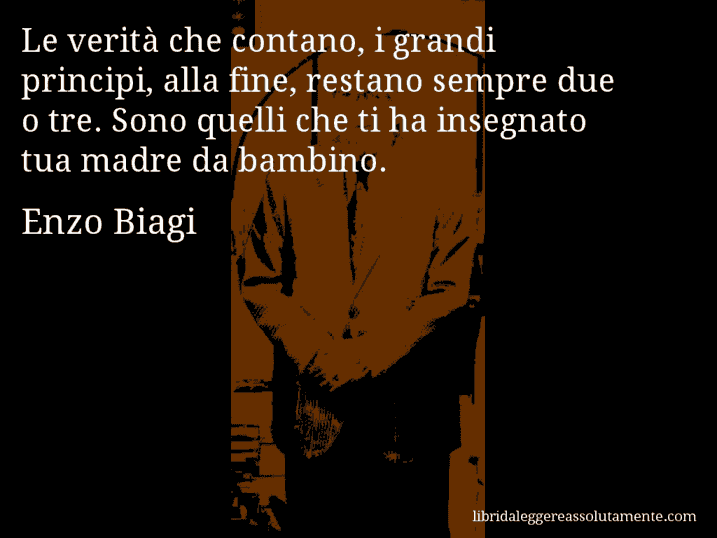 Aforisma di Enzo Biagi : Le verità che contano, i grandi principi, alla fine, restano sempre due o tre. Sono quelli che ti ha insegnato tua madre da bambino.