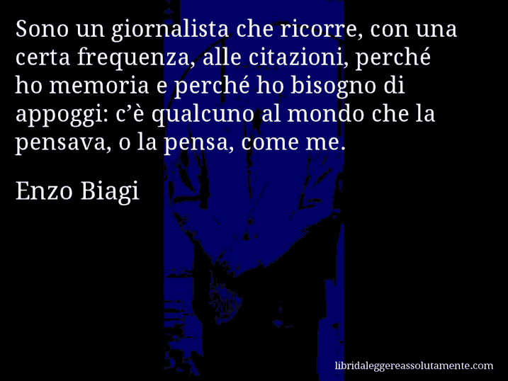 Aforisma di Enzo Biagi : Sono un giornalista che ricorre, con una certa frequenza, alle citazioni, perché ho memoria e perché ho bisogno di appoggi: c’è qualcuno al mondo che la pensava, o la pensa, come me.