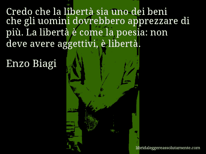 Aforisma di Enzo Biagi : Credo che la libertà sia uno dei beni che gli uomini dovrebbero apprezzare di più. La libertà è come la poesia: non deve avere aggettivi, è libertà.