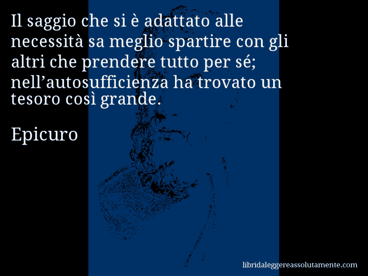 Aforisma di Epicuro : Il saggio che si è adattato alle necessità sa meglio spartire con gli altri che prendere tutto per sé; nell’autosufficienza ha trovato un tesoro così grande.