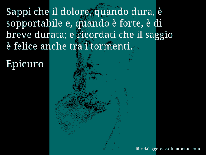 Aforisma di Epicuro : Sappi che il dolore, quando dura, è sopportabile e, quando è forte, è di breve durata; e ricordati che il saggio è felice anche tra i tormenti.