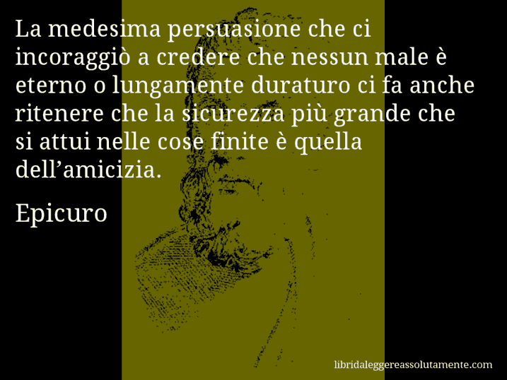 Aforisma di Epicuro : La medesima persuasione che ci incoraggiò a credere che nessun male è eterno o lungamente duraturo ci fa anche ritenere che la sicurezza più grande che si attui nelle cose finite è quella dell’amicizia.