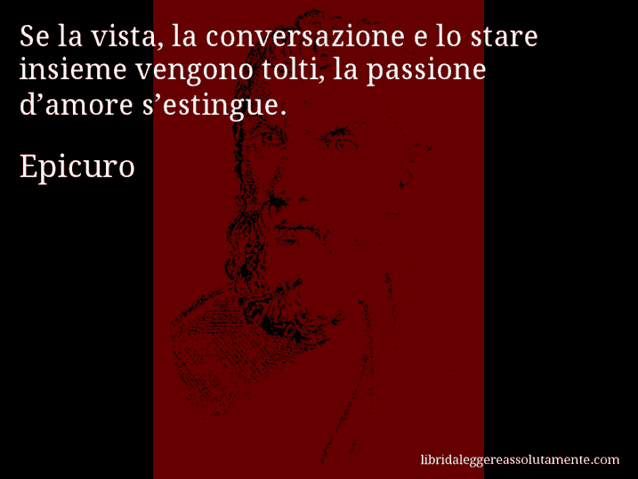 Aforisma di Epicuro : Se la vista, la conversazione e lo stare insieme vengono tolti, la passione d’amore s’estingue.