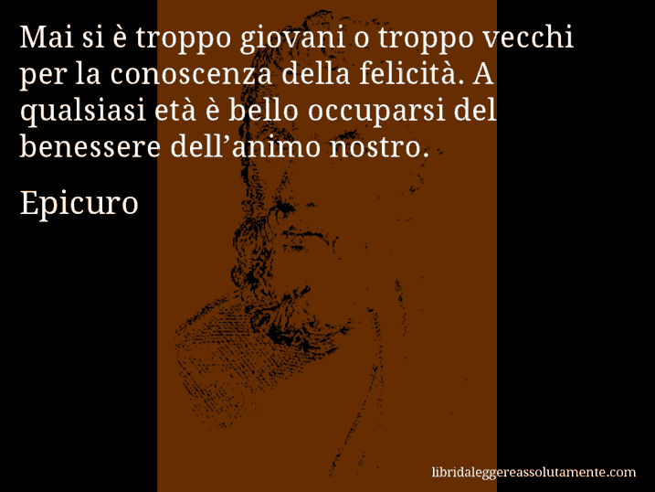 Aforisma di Epicuro : Mai si è troppo giovani o troppo vecchi per la conoscenza della felicità. A qualsiasi età è bello occuparsi del benessere dell’animo nostro.