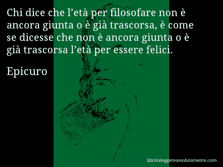 Aforisma di Epicuro : Chi dice che l’età per filosofare non è ancora giunta o è già trascorsa, è come se dicesse che non è ancora giunta o è già trascorsa l’età per essere felici.