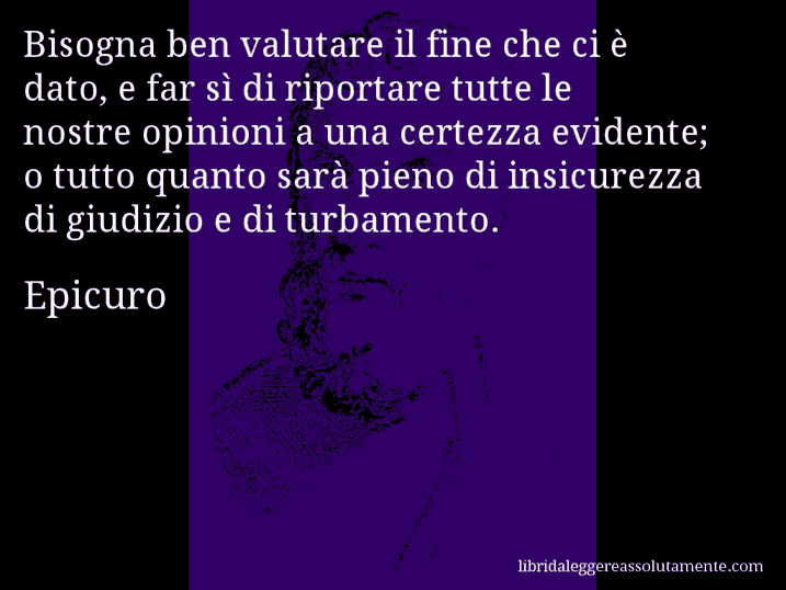 Aforisma di Epicuro : Bisogna ben valutare il fine che ci è dato, e far sì di riportare tutte le nostre opinioni a una certezza evidente; o tutto quanto sarà pieno di insicurezza di giudizio e di turbamento.